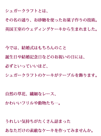 シュガークラフトとは、その名の通り、お砂糖を使ったお菓子作りの技術。英国王室のウェディングケーキから生まれました。今では、結婚式はもちろんのこと誕生日や結婚記念日などのお祝いの日には、必ずといっていいほど、シュガークラフトのケーキがテーブルを飾ります。自然の草花、繊細なレース、かわいいフリルや動物たち…。うれしい気持ちがたくさん詰まったあなただけの素敵なケーキを作ってみませんか。