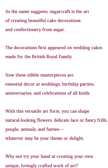 What is Sugarcraft?  As the name suggests, sugarcraft is the art of creating beautiful sweets from sugar. The craft first appeared on wedding cakes made for the English royal family. Now these edible masterpieces adorn the table not only at weddings but at birthday parties, anniversaries and all kinds of other celebrations.  Whether it’s natural-looking flowers, delicate lace or cute frills or animals, why not try your hand at creating your own, unique, lovingly-made masterpiece?